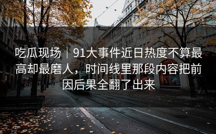 吃瓜现场｜91大事件近日热度不算最高却最磨人，时间线里那段内容把前因后果全翻了出来