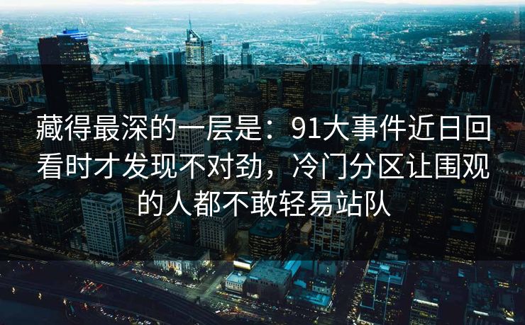 藏得最深的一层是：91大事件近日回看时才发现不对劲，冷门分区让围观的人都不敢轻易站队