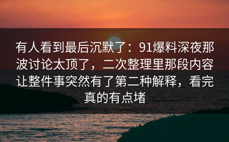 有人看到最后沉默了：91爆料深夜那波讨论太顶了，二次整理里那段内容让整件事突然有了第二种解释，看完真的有点堵
