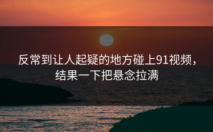 反常到让人起疑的地方碰上91视频，结果一下把悬念拉满