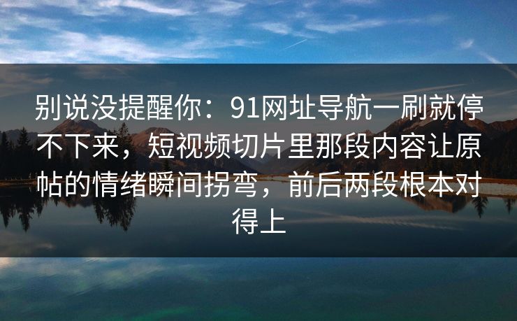 别说没提醒你：91网址导航一刷就停不下来，短视频切片里那段内容让原帖的情绪瞬间拐弯，前后两段根本对得上