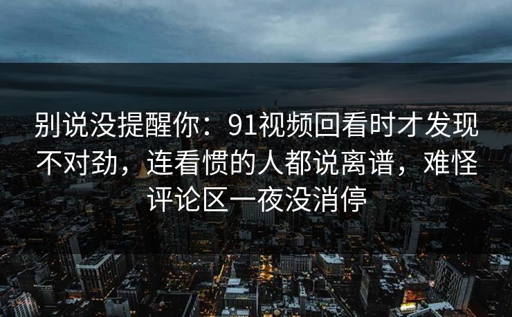别说没提醒你：91视频回看时才发现不对劲，连看惯的人都说离谱，难怪评论区一夜没消停
