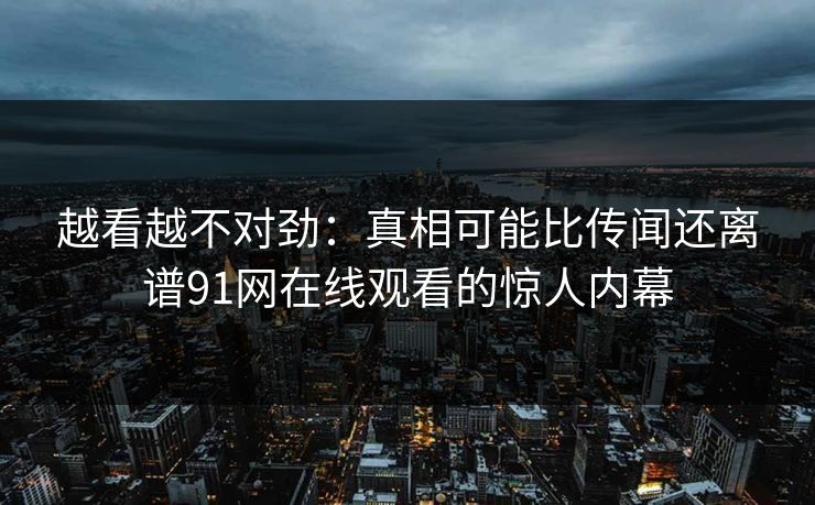 越看越不对劲：真相可能比传闻还离谱91网在线观看的惊人内幕