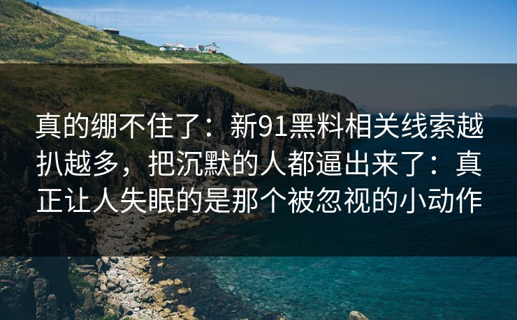 真的绷不住了：新91黑料相关线索越扒越多，把沉默的人都逼出来了：真正让人失眠的是那个被忽视的小动作