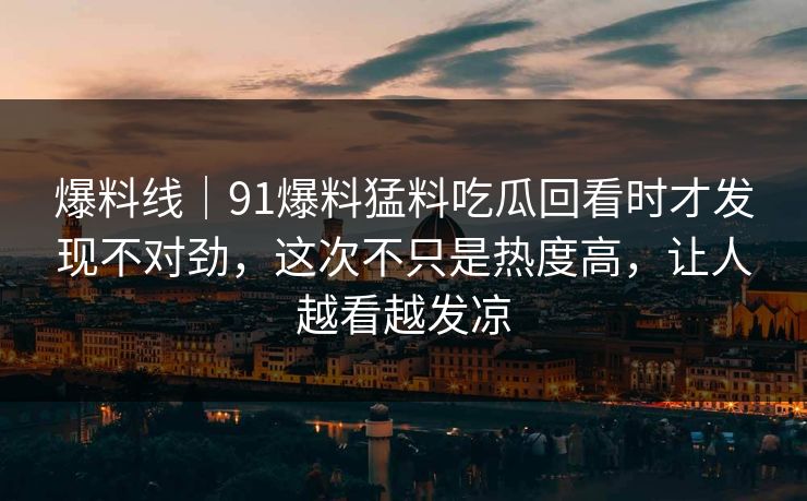 爆料线｜91爆料猛料吃瓜回看时才发现不对劲，这次不只是热度高，让人越看越发凉