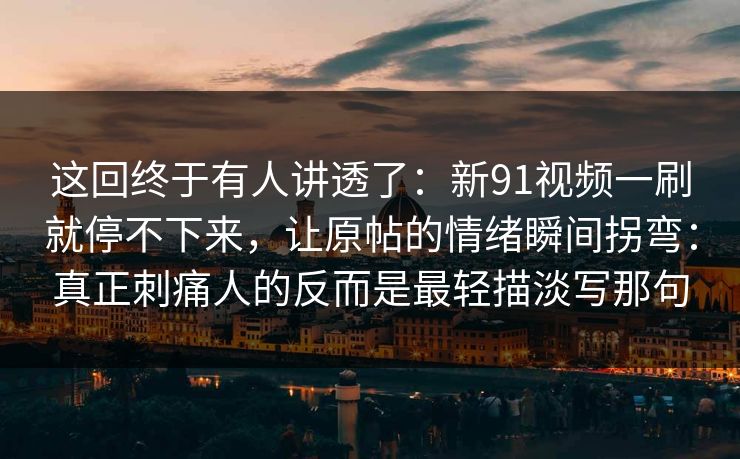 这回终于有人讲透了：新91视频一刷就停不下来，让原帖的情绪瞬间拐弯：真正刺痛人的反而是最轻描淡写那句