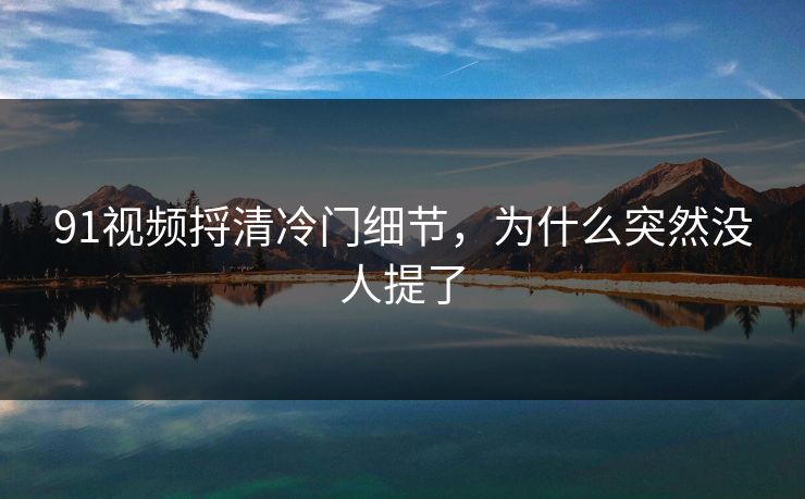 91视频捋清冷门细节，为什么突然没人提了