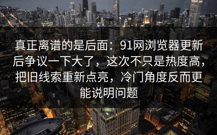 真正离谱的是后面：91网浏览器更新后争议一下大了，这次不只是热度高，把旧线索重新点亮，冷门角度反而更能说明问题