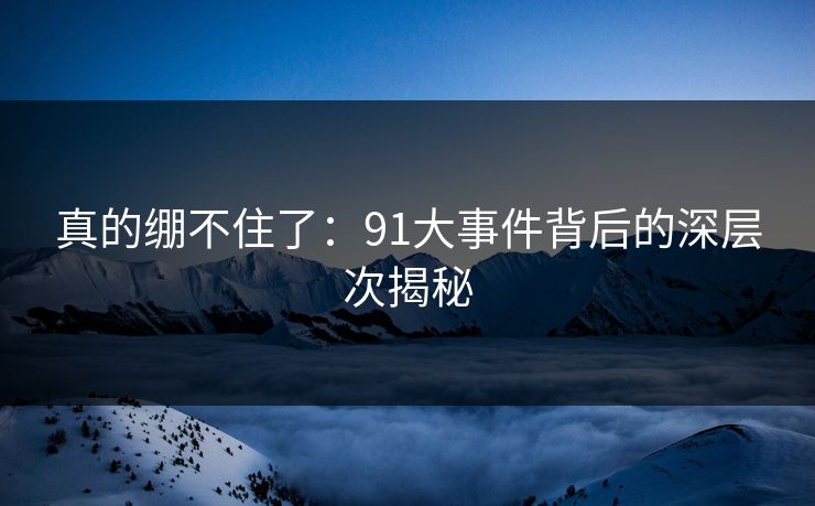 真的绷不住了：91大事件背后的深层次揭秘