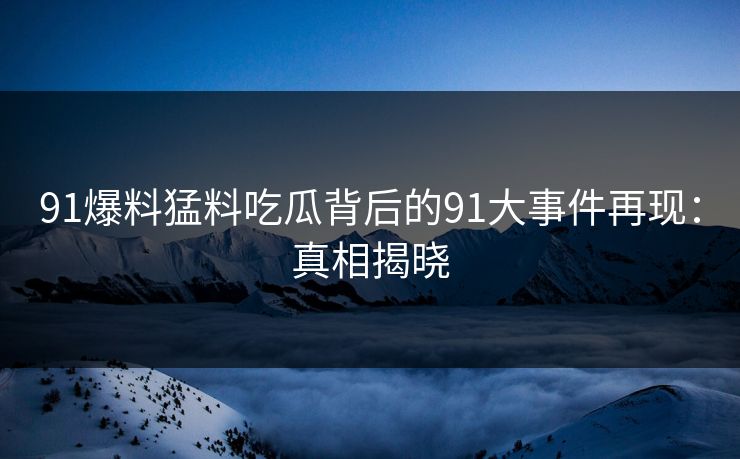 91爆料猛料吃瓜背后的91大事件再现：真相揭晓