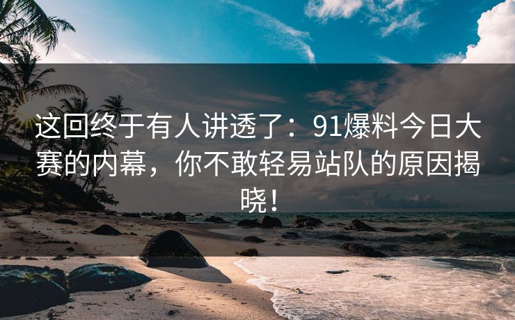 这回终于有人讲透了：91爆料今日大赛的内幕，你不敢轻易站队的原因揭晓！
