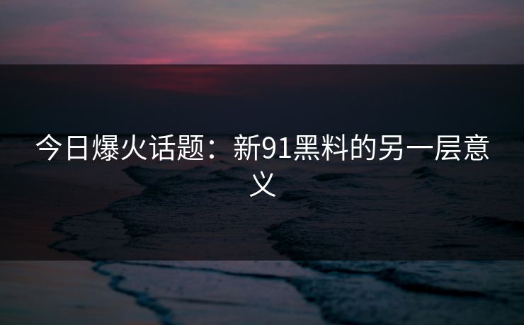 今日爆火话题：新91黑料的另一层意义