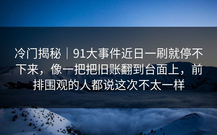 冷门揭秘｜91大事件近日一刷就停不下来，像一把把旧账翻到台面上，前排围观的人都说这次不太一样