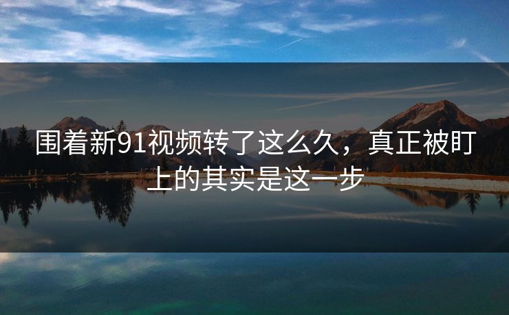 围着新91视频转了这么久，真正被盯上的其实是这一步