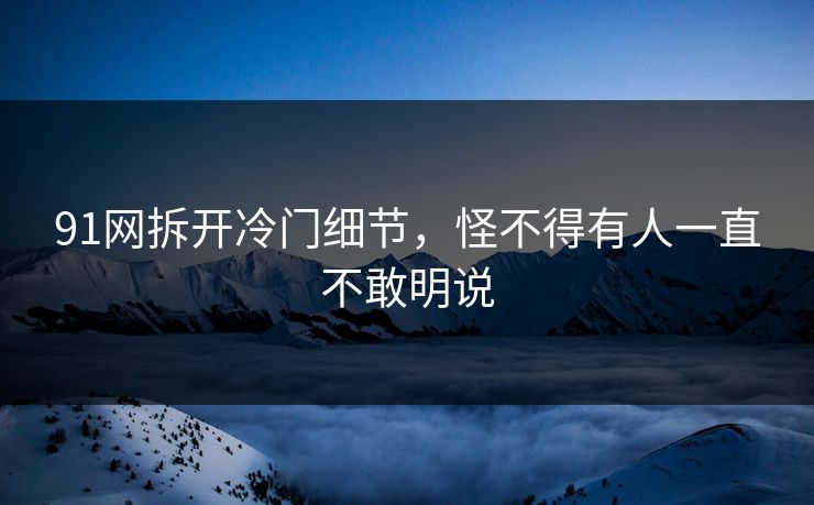 91网拆开冷门细节，怪不得有人一直不敢明说