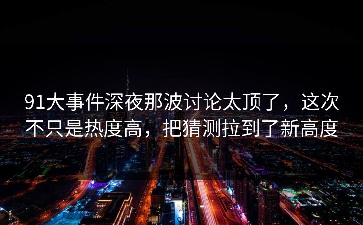 91大事件深夜那波讨论太顶了，这次不只是热度高，把猜测拉到了新高度