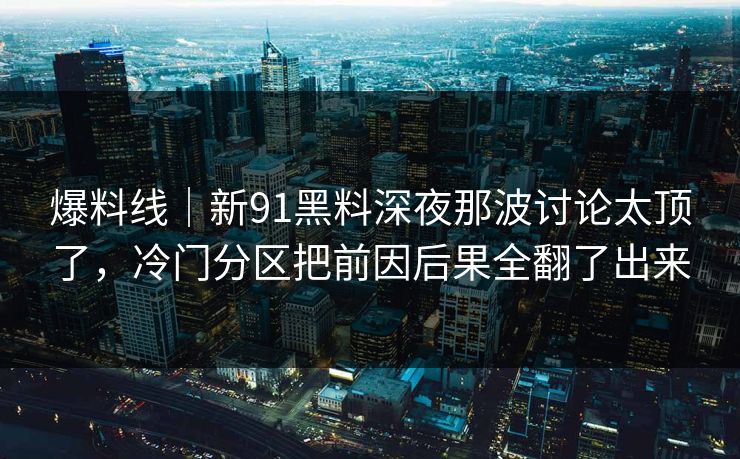爆料线｜新91黑料深夜那波讨论太顶了，冷门分区把前因后果全翻了出来