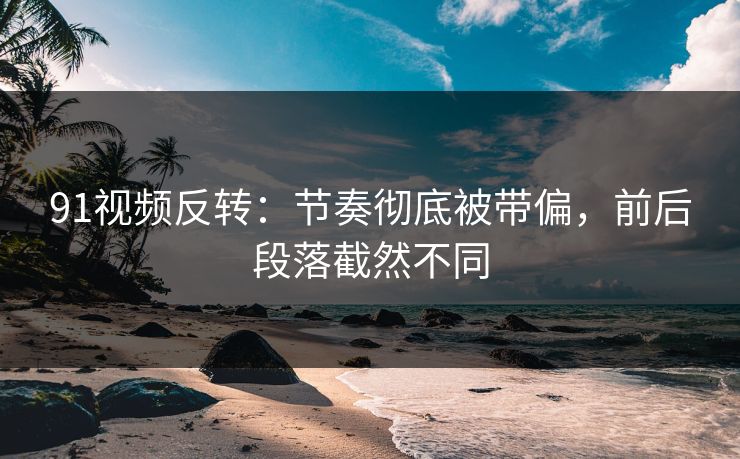 91视频反转：节奏彻底被带偏，前后段落截然不同