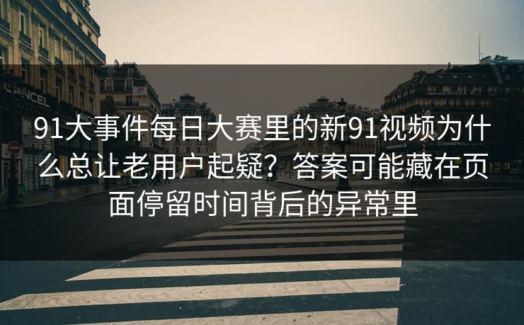 91大事件每日大赛里的新91视频为什么总让老用户起疑？答案可能藏在页面停留时间背后的异常里