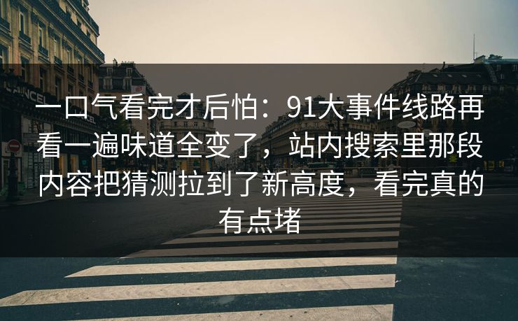一口气看完才后怕：91大事件线路再看一遍味道全变了，站内搜索里那段内容把猜测拉到了新高度，看完真的有点堵