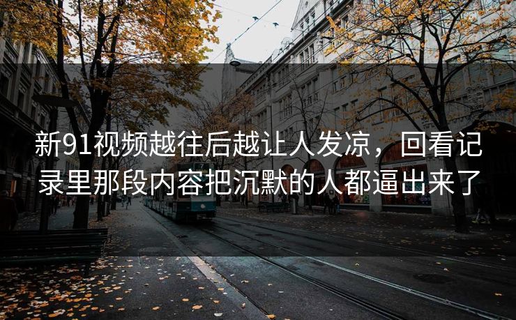 新91视频越往后越让人发凉，回看记录里那段内容把沉默的人都逼出来了