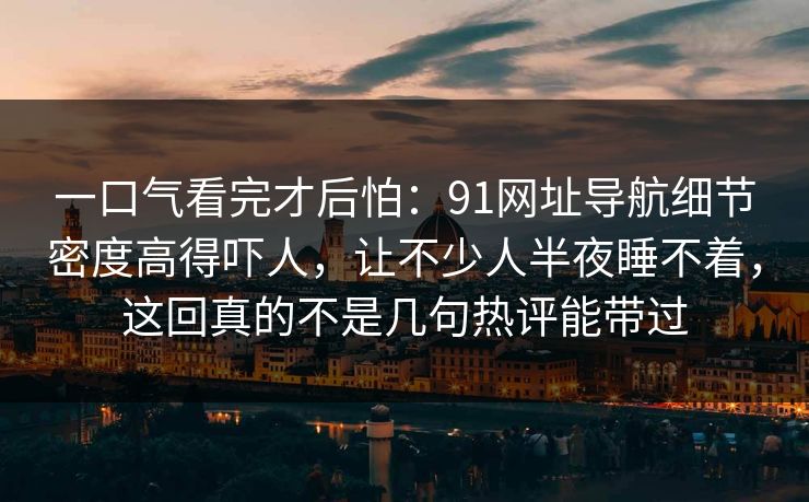 一口气看完才后怕：91网址导航细节密度高得吓人，让不少人半夜睡不着，这回真的不是几句热评能带过
