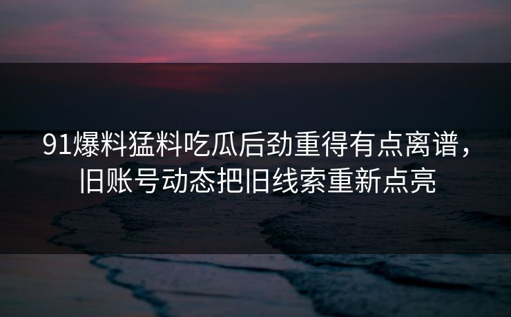 91爆料猛料吃瓜后劲重得有点离谱，旧账号动态把旧线索重新点亮