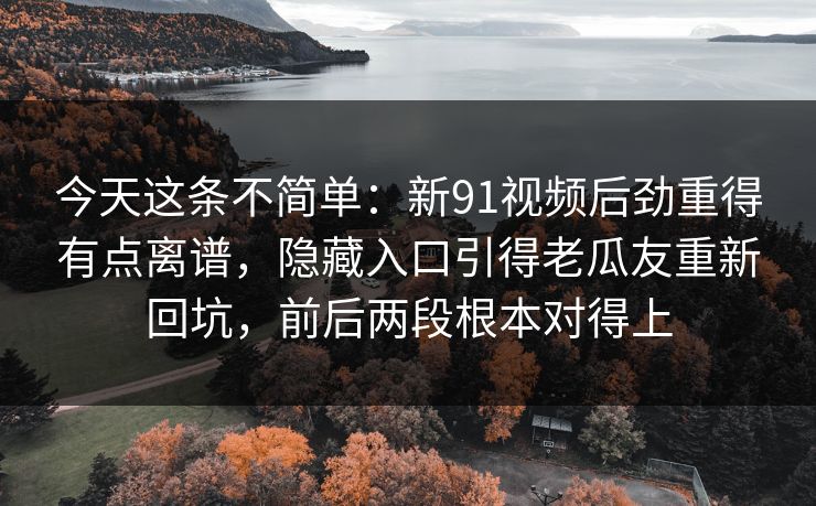 今天这条不简单：新91视频后劲重得有点离谱，隐藏入口引得老瓜友重新回坑，前后两段根本对得上