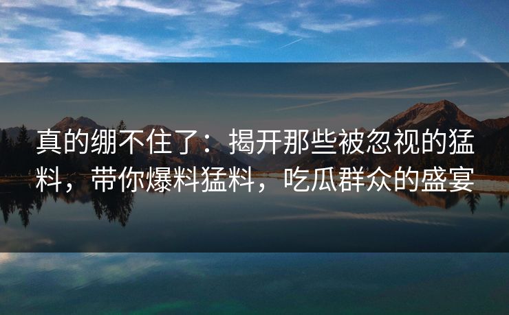 真的绷不住了：揭开那些被忽视的猛料，带你爆料猛料，吃瓜群众的盛宴
