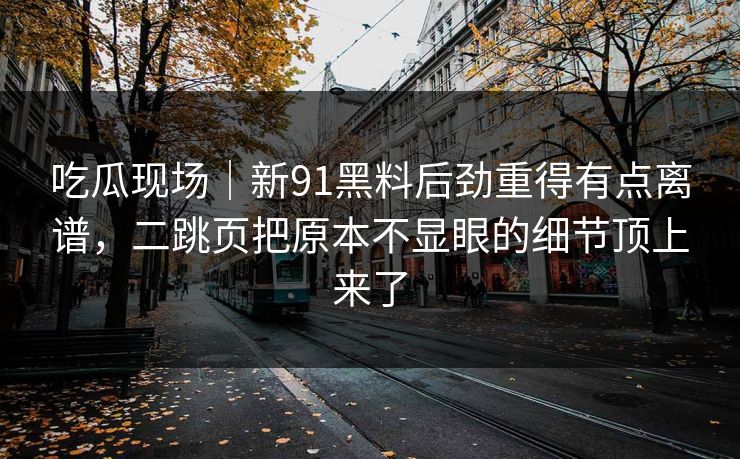 吃瓜现场｜新91黑料后劲重得有点离谱，二跳页把原本不显眼的细节顶上来了