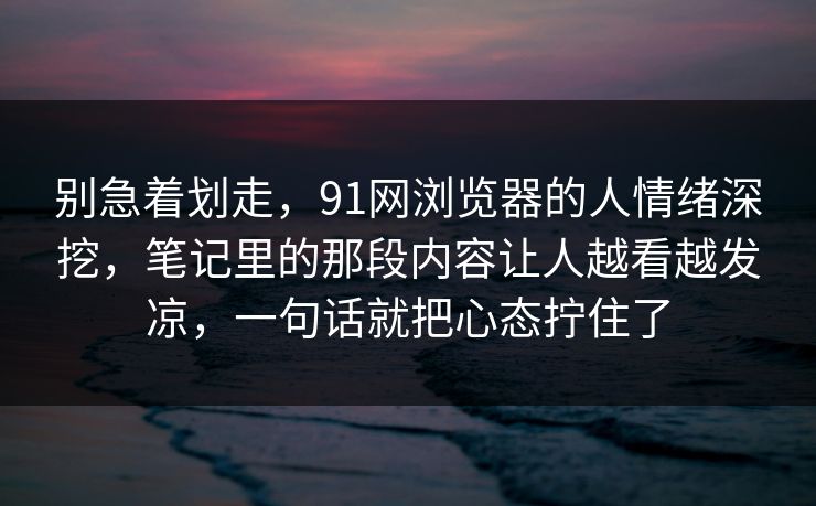 别急着划走，91网浏览器的人情绪深挖，笔记里的那段内容让人越看越发凉，一句话就把心态拧住了