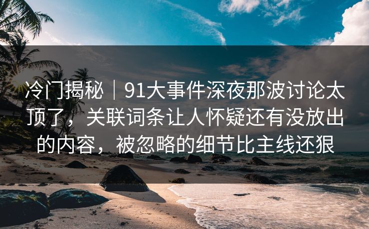 冷门揭秘｜91大事件深夜那波讨论太顶了，关联词条让人怀疑还有没放出的内容，被忽略的细节比主线还狠