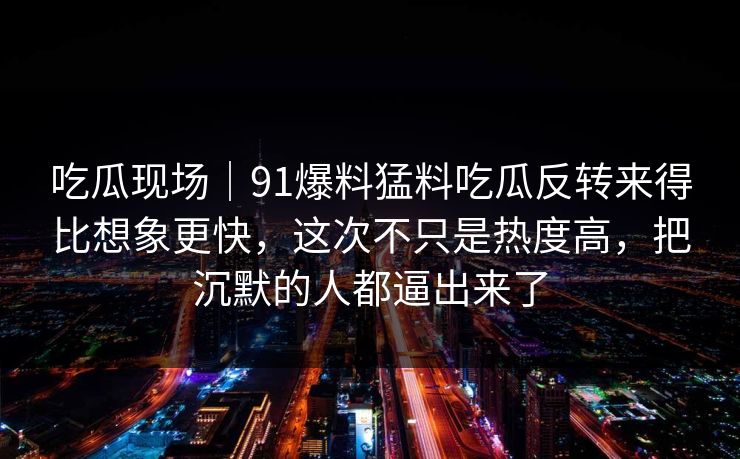 吃瓜现场｜91爆料猛料吃瓜反转来得比想象更快，这次不只是热度高，把沉默的人都逼出来了