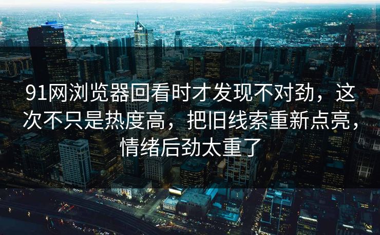 91网浏览器回看时才发现不对劲，这次不只是热度高，把旧线索重新点亮，情绪后劲太重了