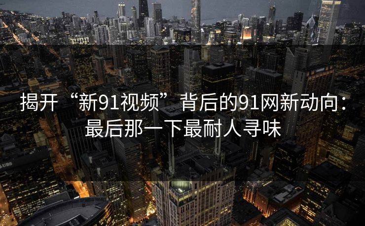 揭开“新91视频”背后的91网新动向：最后那一下最耐人寻味