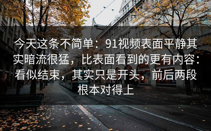今天这条不简单：91视频表面平静其实暗流很猛，比表面看到的更有内容：看似结束，其实只是开头，前后两段根本对得上