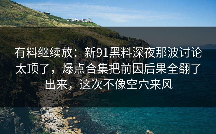 有料继续放：新91黑料深夜那波讨论太顶了，爆点合集把前因后果全翻了出来，这次不像空穴来风