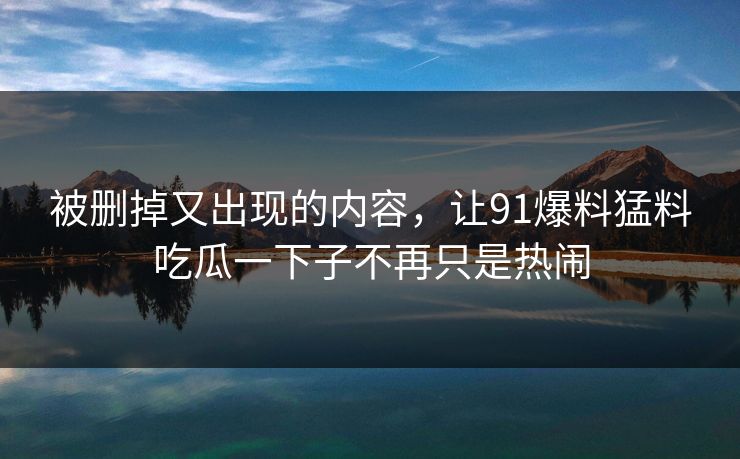 被删掉又出现的内容，让91爆料猛料吃瓜一下子不再只是热闹