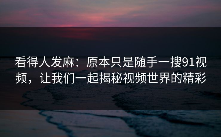看得人发麻：原本只是随手一搜91视频，让我们一起揭秘视频世界的精彩