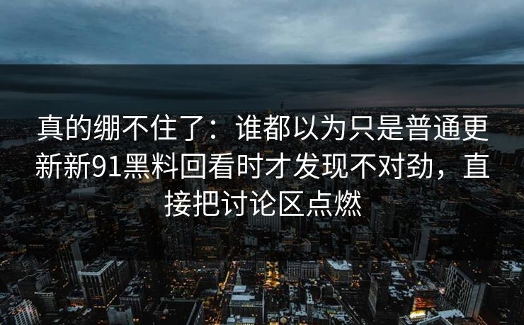 真的绷不住了：谁都以为只是普通更新新91黑料回看时才发现不对劲，直接把讨论区点燃