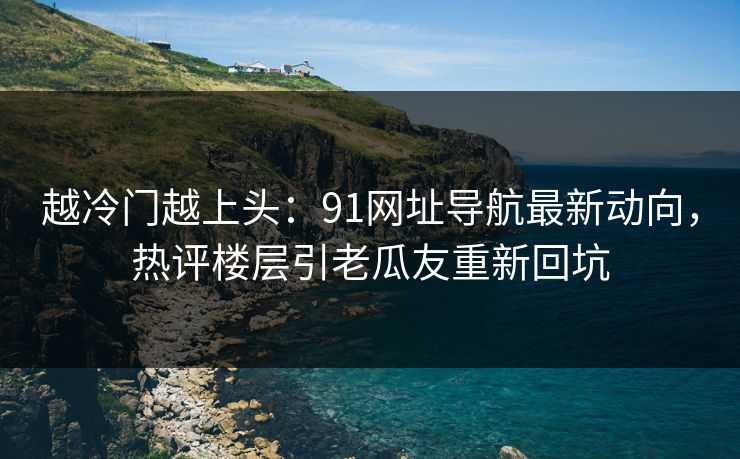 越冷门越上头：91网址导航最新动向，热评楼层引老瓜友重新回坑