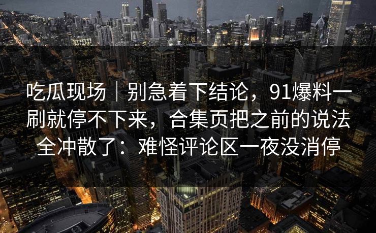 吃瓜现场｜别急着下结论，91爆料一刷就停不下来，合集页把之前的说法全冲散了：难怪评论区一夜没消停