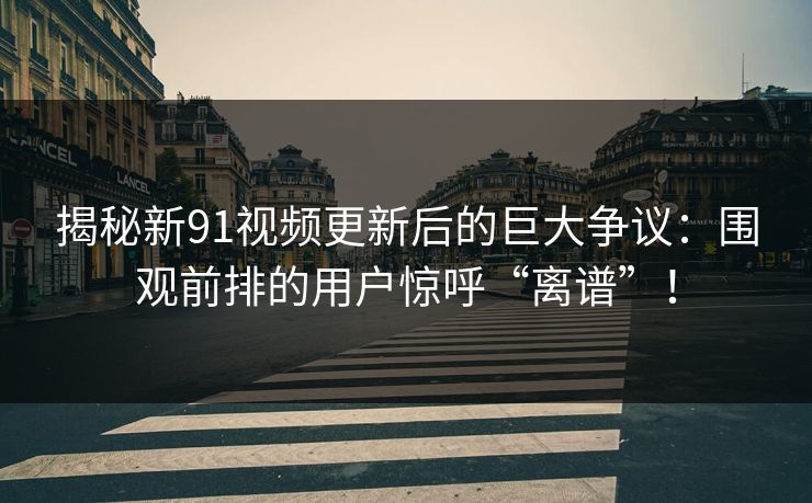 揭秘新91视频更新后的巨大争议：围观前排的用户惊呼“离谱”！