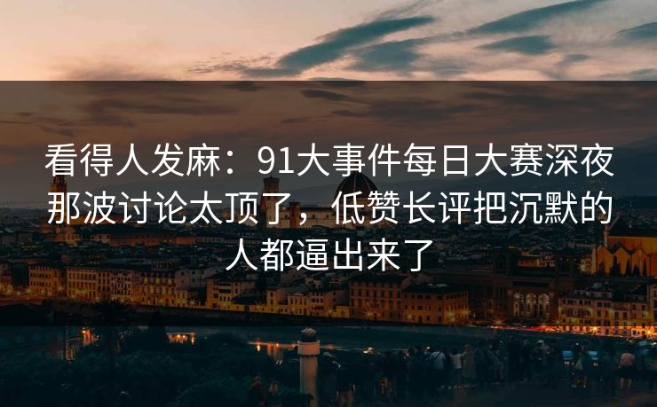 看得人发麻：91大事件每日大赛深夜那波讨论太顶了，低赞长评把沉默的人都逼出来了