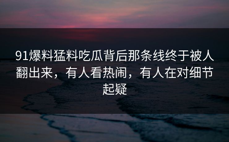 91爆料猛料吃瓜背后那条线终于被人翻出来，有人看热闹，有人在对细节起疑