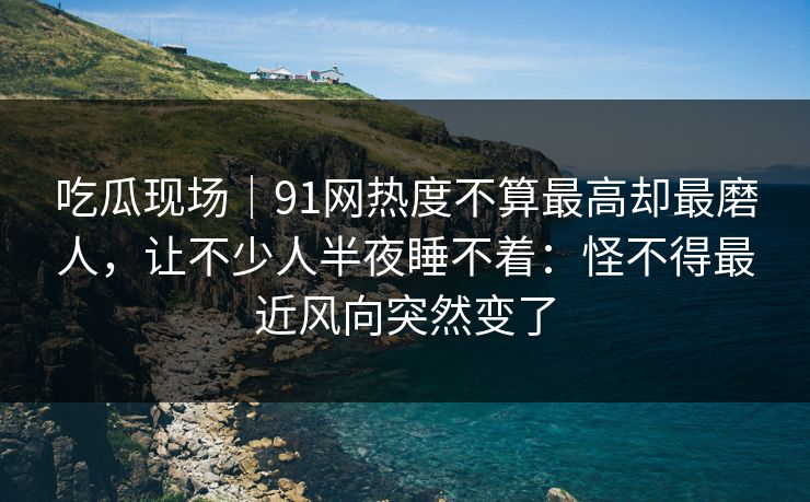 吃瓜现场｜91网热度不算最高却最磨人，让不少人半夜睡不着：怪不得最近风向突然变了