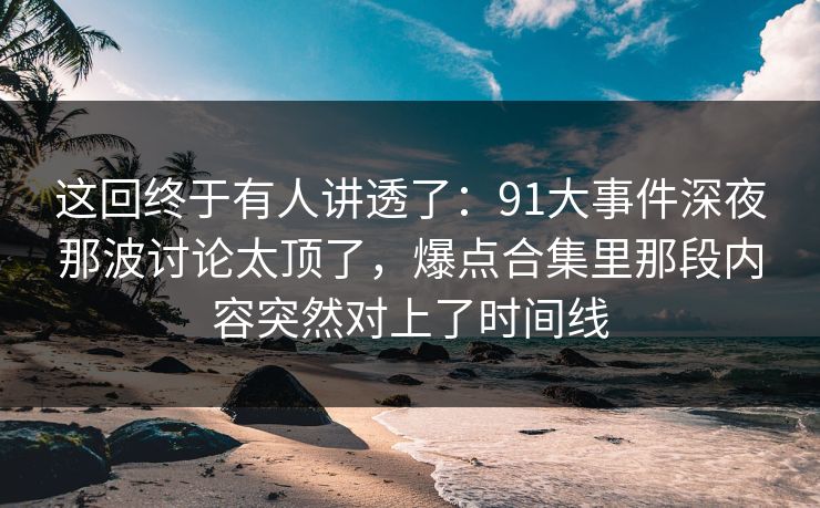 这回终于有人讲透了：91大事件深夜那波讨论太顶了，爆点合集里那段内容突然对上了时间线