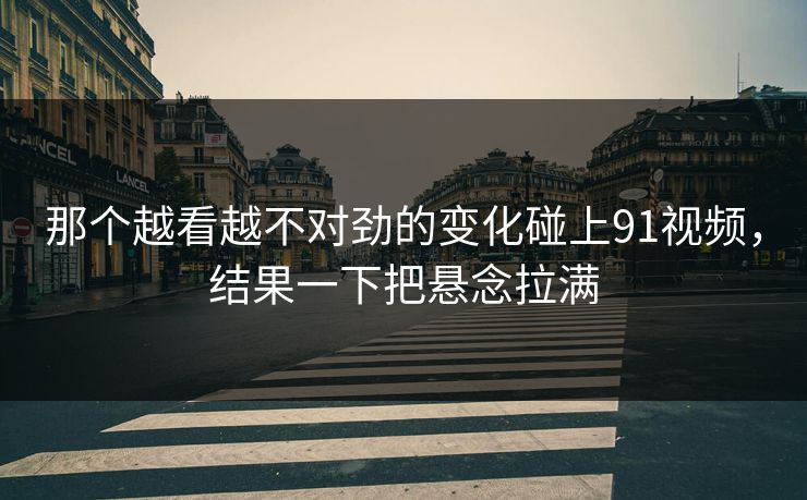 那个越看越不对劲的变化碰上91视频，结果一下把悬念拉满