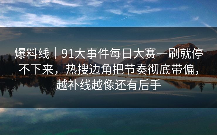 爆料线｜91大事件每日大赛一刷就停不下来，热搜边角把节奏彻底带偏，越补线越像还有后手