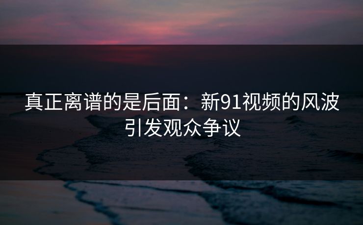 真正离谱的是后面：新91视频的风波引发观众争议